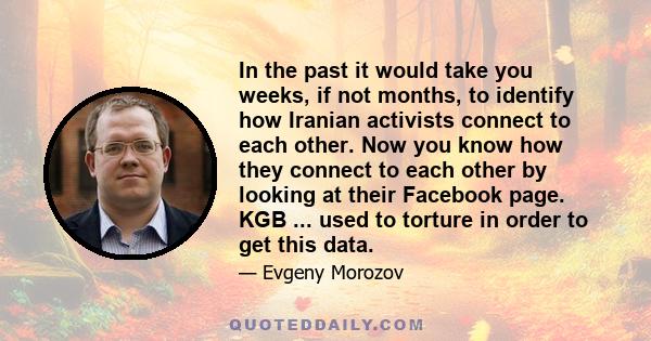 In the past it would take you weeks, if not months, to identify how Iranian activists connect to each other. Now you know how they connect to each other by looking at their Facebook page. KGB ... used to torture in