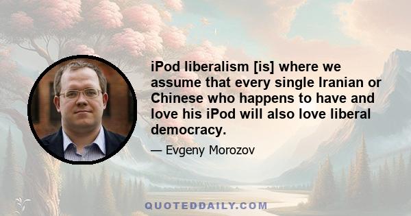 iPod liberalism [is] where we assume that every single Iranian or Chinese who happens to have and love his iPod will also love liberal democracy.