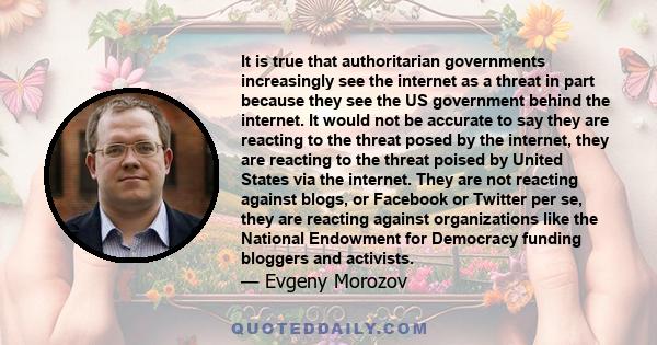 It is true that authoritarian governments increasingly see the internet as a threat in part because they see the US government behind the internet. It would not be accurate to say they are reacting to the threat posed