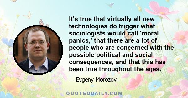 It's true that virtually all new technologies do trigger what sociologists would call 'moral panics,' that there are a lot of people who are concerned with the possible political and social consequences, and that this