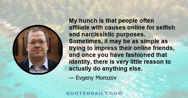 My hunch is that people often affiliate with causes online for selfish and narcissistic purposes. Sometimes, it may be as simple as trying to impress their online friends, and once you have fashioned that identity,