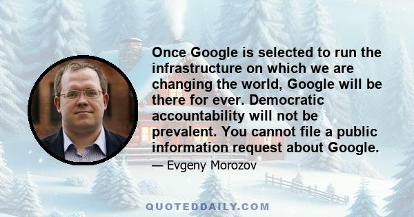 Once Google is selected to run the infrastructure on which we are changing the world, Google will be there for ever. Democratic accountability will not be prevalent. You cannot file a public information request about