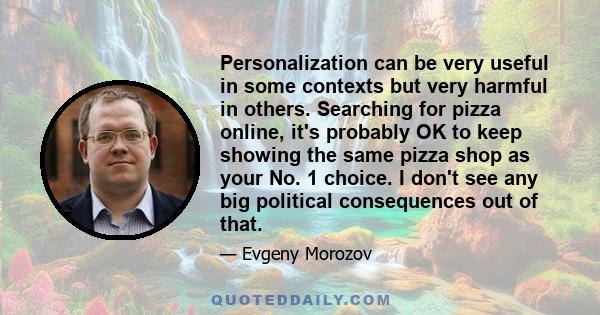 Personalization can be very useful in some contexts but very harmful in others. Searching for pizza online, it's probably OK to keep showing the same pizza shop as your No. 1 choice. I don't see any big political