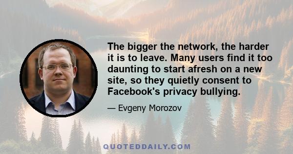 The bigger the network, the harder it is to leave. Many users find it too daunting to start afresh on a new site, so they quietly consent to Facebook's privacy bullying.