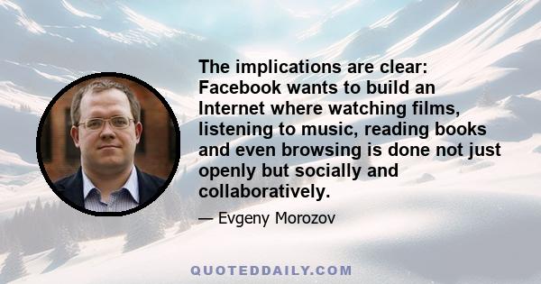 The implications are clear: Facebook wants to build an Internet where watching films, listening to music, reading books and even browsing is done not just openly but socially and collaboratively.