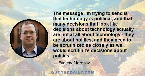 The message I'm trying to send is that technology is political, and that many decisions that look like decisions about technology actually are not at all about technology - they are about politics, and they need to be