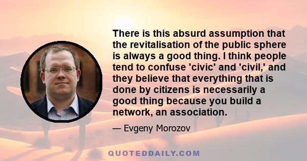 There is this absurd assumption that the revitalisation of the public sphere is always a good thing. I think people tend to confuse 'civic' and 'civil,' and they believe that everything that is done by citizens is