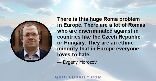 There is this huge Roma problem in Europe. There are a lot of Romas who are discriminated against in countries like the Czech Republic or Hungary. They are an ethnic minority that in Europe everyone loves to hate.