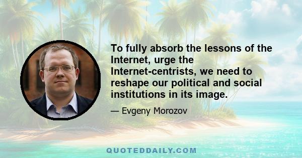 To fully absorb the lessons of the Internet, urge the Internet-centrists, we need to reshape our political and social institutions in its image.