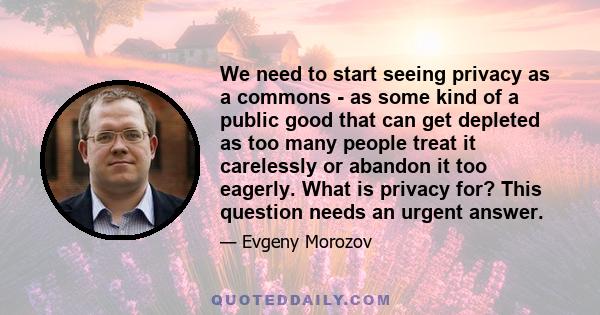 We need to start seeing privacy as a commons - as some kind of a public good that can get depleted as too many people treat it carelessly or abandon it too eagerly. What is privacy for? This question needs an urgent