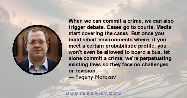 When we can commit a crime, we can also trigger debate. Cases go to courts. Media start covering the cases. But once you build smart environments where, if you meet a certain probabilistic profile, you won't even be