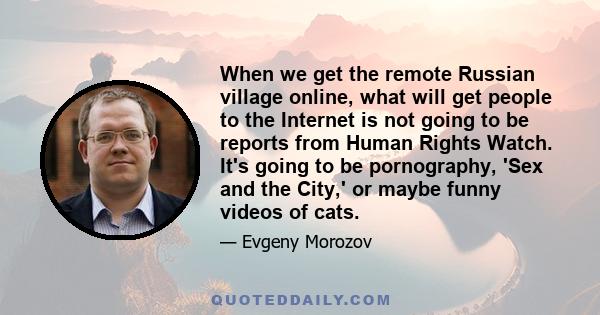 When we get the remote Russian village online, what will get people to the Internet is not going to be reports from Human Rights Watch. It's going to be pornography, 'Sex and the City,' or maybe funny videos of cats.