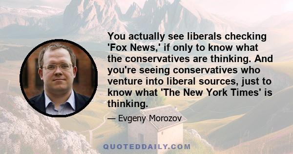 You actually see liberals checking 'Fox News,' if only to know what the conservatives are thinking. And you're seeing conservatives who venture into liberal sources, just to know what 'The New York Times' is thinking.