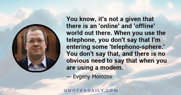 You know, it's not a given that there is an 'online' and 'offline' world out there. When you use the telephone, you don't say that I'm entering some 'telephono-sphere.' You don't say that, and there is no obvious need