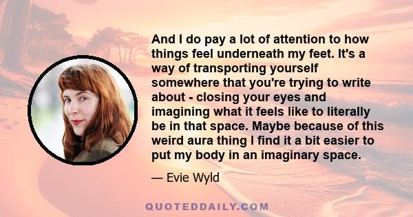 And I do pay a lot of attention to how things feel underneath my feet. It's a way of transporting yourself somewhere that you're trying to write about - closing your eyes and imagining what it feels like to literally be 