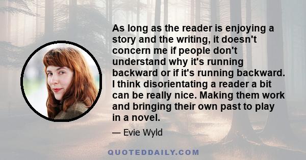 As long as the reader is enjoying a story and the writing, it doesn't concern me if people don't understand why it's running backward or if it's running backward. I think disorientating a reader a bit can be really