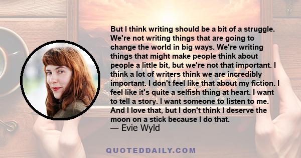 But I think writing should be a bit of a struggle. We're not writing things that are going to change the world in big ways. We're writing things that might make people think about people a little bit, but we're not that 