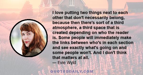 I love putting two things next to each other that don't necessarily belong, because then there's sort of a third atmosphere, a third space that is created depending on who the reader is. Some people will immediately