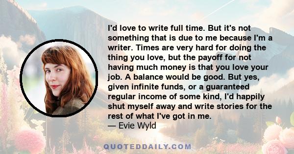 I'd love to write full time. But it's not something that is due to me because I'm a writer. Times are very hard for doing the thing you love, but the payoff for not having much money is that you love your job. A balance 