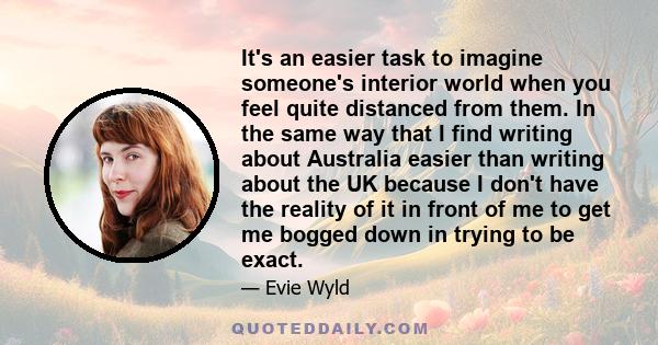 It's an easier task to imagine someone's interior world when you feel quite distanced from them. In the same way that I find writing about Australia easier than writing about the UK because I don't have the reality of