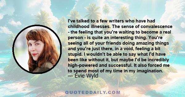 I've talked to a few writers who have had childhood illnesses. The sense of convalescence - the feeling that you're waiting to become a real person - is quite an interesting thing. You're seeing all of your friends