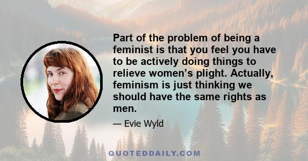 Part of the problem of being a feminist is that you feel you have to be actively doing things  to relieve women’s plight. Actually, feminism is just thinking  we should have the same rights as men.