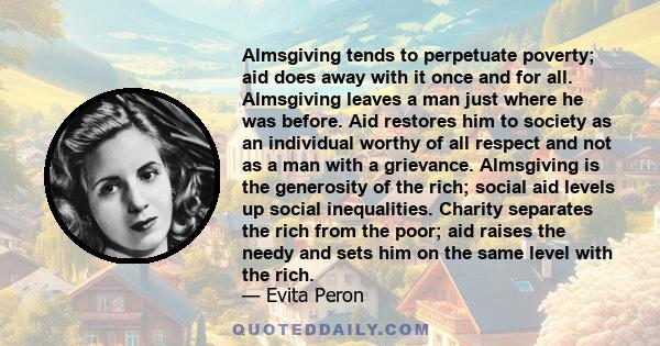 Almsgiving tends to perpetuate poverty; aid does away with it once and for all. Almsgiving leaves a man just where he was before. Aid restores him to society as an individual worthy of all respect and not as a man with