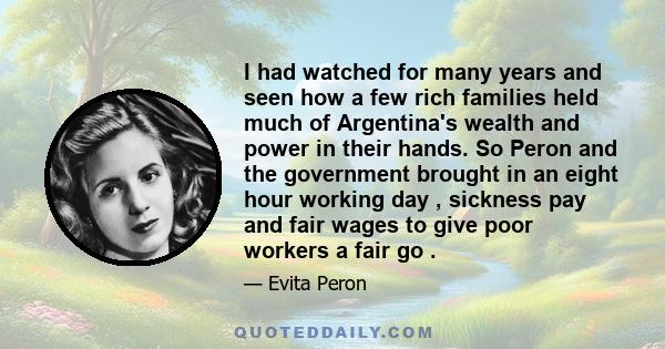 I had watched for many years and seen how a few rich families held much of Argentina's wealth and power in their hands. So Peron and the government brought in an eight hour working day , sickness pay and fair wages to