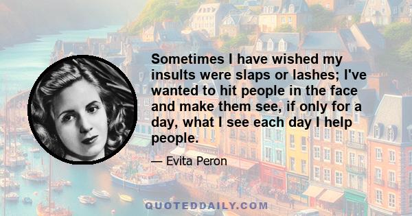 Sometimes I have wished my insults were slaps or lashes; I've wanted to hit people in the face and make them see, if only for a day, what I see each day I help people.