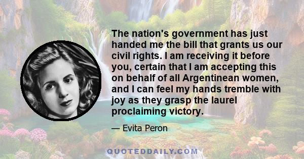 The nation's government has just handed me the bill that grants us our civil rights. I am receiving it before you, certain that I am accepting this on behalf of all Argentinean women, and I can feel my hands tremble