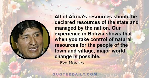 All of Africa's resources should be declared resources of the state and managed by the nation. Our experience in Bolivia shows that when you take control of natural resources for the people of the town and village,