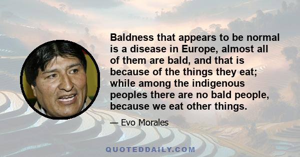 Baldness that appears to be normal is a disease in Europe, almost all of them are bald, and that is because of the things they eat; while among the indigenous peoples there are no bald people, because we eat other