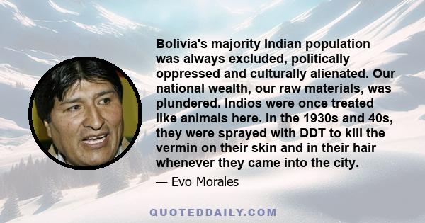 Bolivia's majority Indian population was always excluded, politically oppressed and culturally alienated. Our national wealth, our raw materials, was plundered. Indios were once treated like animals here. In the 1930s