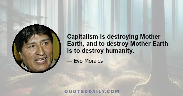 Capitalism is destroying Mother Earth, and to destroy Mother Earth is to destroy humanity.