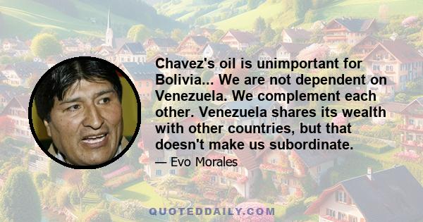 Chavez's oil is unimportant for Bolivia... We are not dependent on Venezuela. We complement each other. Venezuela shares its wealth with other countries, but that doesn't make us subordinate.