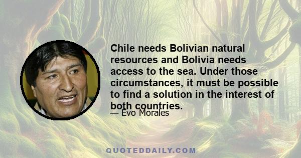 Chile needs Bolivian natural resources and Bolivia needs access to the sea. Under those circumstances, it must be possible to find a solution in the interest of both countries.