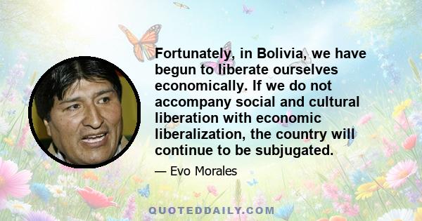 Fortunately, in Bolivia, we have begun to liberate ourselves economically. If we do not accompany social and cultural liberation with economic liberalization, the country will continue to be subjugated.