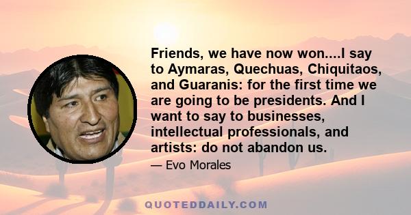 Friends, we have now won....I say to Aymaras, Quechuas, Chiquitaos, and Guaranis: for the first time we are going to be presidents. And I want to say to businesses, intellectual professionals, and artists: do not