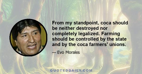 From my standpoint, coca should be neither destroyed nor completely legalized. Farming should be controlled by the state and by the coca farmers' unions.