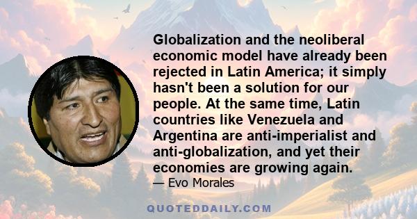 Globalization and the neoliberal economic model have already been rejected in Latin America; it simply hasn't been a solution for our people. At the same time, Latin countries like Venezuela and Argentina are