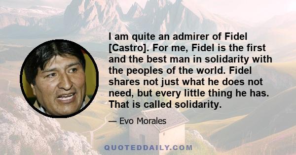 I am quite an admirer of Fidel [Castro]. For me, Fidel is the first and the best man in solidarity with the peoples of the world. Fidel shares not just what he does not need, but every little thing he has. That is