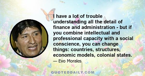 I have a lot of trouble understanding all the detail of finance and administration - but if you combine intellectual and professional capacity with a social conscience, you can change things: countries, structures,