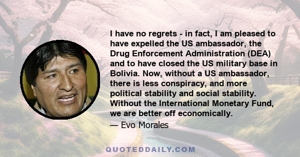 I have no regrets - in fact, I am pleased to have expelled the US ambassador, the Drug Enforcement Administration (DEA) and to have closed the US military base in Bolivia. Now, without a US ambassador, there is less