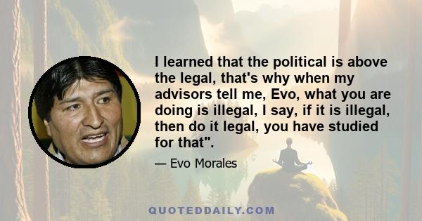 I learned that the political is above the legal, that's why when my advisors tell me, Evo, what you are doing is illegal, I say, if it is illegal, then do it legal, you have studied for that.