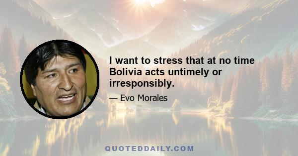 I want to stress that at no time Bolivia acts untimely or irresponsibly.