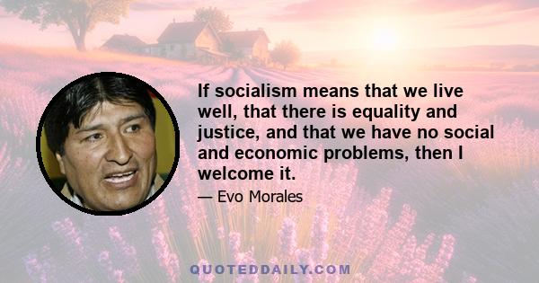 If socialism means that we live well, that there is equality and justice, and that we have no social and economic problems, then I welcome it.