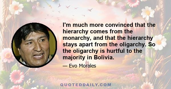 I'm much more convinced that the hierarchy comes from the monarchy, and that the hierarchy stays apart from the oligarchy. So the oligarchy is hurtful to the majority in Bolivia.