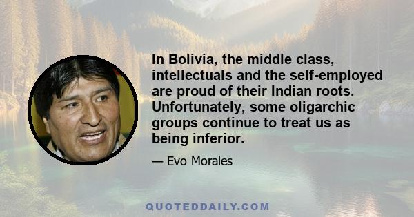 In Bolivia, the middle class, intellectuals and the self-employed are proud of their Indian roots. Unfortunately, some oligarchic groups continue to treat us as being inferior.