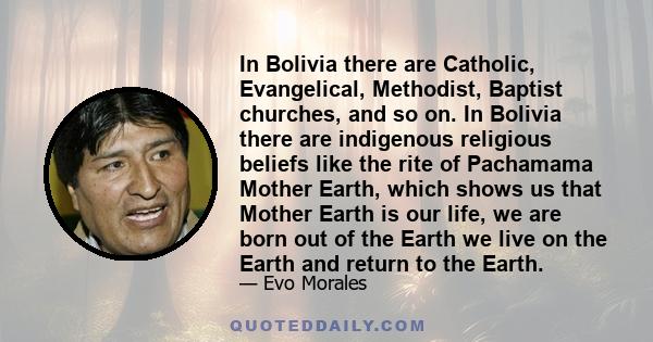 In Bolivia there are Catholic, Evangelical, Methodist, Baptist churches, and so on. In Bolivia there are indigenous religious beliefs like the rite of Pachamama Mother Earth, which shows us that Mother Earth is our