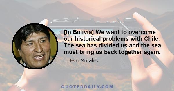 [In Bolivia] We want to overcome our historical problems with Chile. The sea has divided us and the sea must bring us back together again.